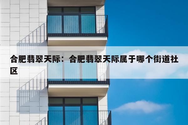 合肥翡翠天际:合肥翡翠天际属于哪个街道社区